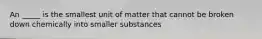 An _____ is the smallest unit of matter that cannot be broken down chemically into smaller substances