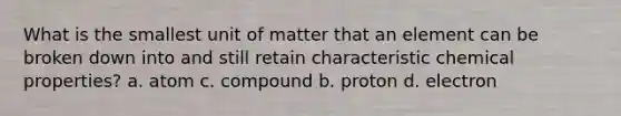 What is the smallest unit of matter that an element can be broken down into and still retain characteristic chemical properties? a. atom c. compound b. proton d. electron