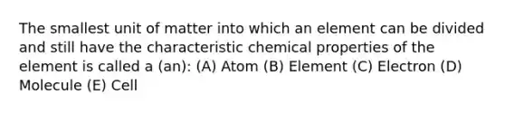 The smallest unit of matter into which an element can be divided and still have the characteristic chemical properties of the element is called a (an): (A) Atom (B) Element (C) Electron (D) Molecule (E) Cell