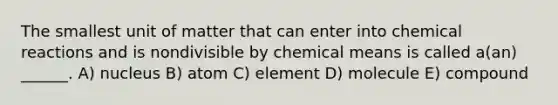 The smallest unit of matter that can enter into <a href='https://www.questionai.com/knowledge/kc6NTom4Ep-chemical-reactions' class='anchor-knowledge'>chemical reactions</a> and is nondivisible by chemical means is called a(an) ______. A) nucleus B) atom C) element D) molecule E) compound