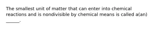 The smallest unit of matter that can enter into chemical reactions and is nondivisible by chemical means is called a(an) ______.