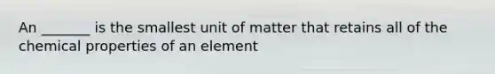 An _______ is the smallest unit of matter that retains all of the chemical properties of an element