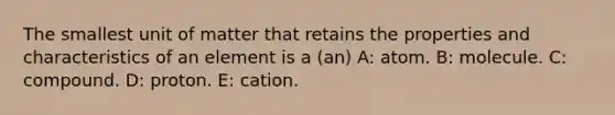 The smallest unit of matter that retains the properties and characteristics of an element is a (an) A: atom. B: molecule. C: compound. D: proton. E: cation.