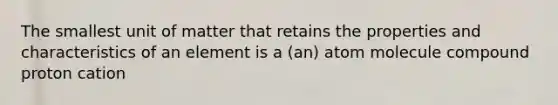 The smallest unit of matter that retains the properties and characteristics of an element is a (an) atom molecule compound proton cation