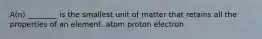 A(n) ________ is the smallest unit of matter that retains all the properties of an element. atom proton electron