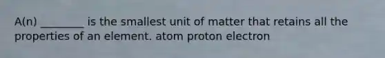 A(n) ________ is the smallest unit of matter that retains all the properties of an element. atom proton electron