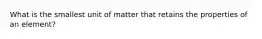 What is the smallest unit of matter that retains the properties of an element?