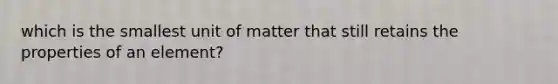 which is the smallest unit of matter that still retains the properties of an element?