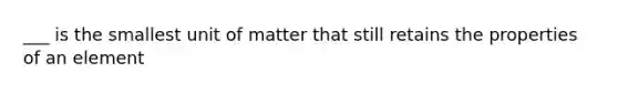 ___ is the smallest unit of matter that still retains the properties of an element