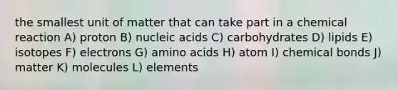 the smallest unit of matter that can take part in a chemical reaction A) proton B) nucleic acids C) carbohydrates D) lipids E) isotopes F) electrons G) amino acids H) atom I) chemical bonds J) matter K) molecules L) elements