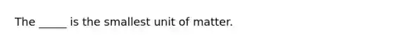 The _____ is the smallest unit of matter.