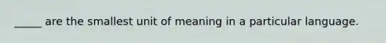 _____ are the smallest unit of meaning in a particular language.