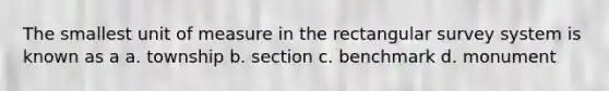 The smallest unit of measure in the rectangular survey system is known as a a. township b. section c. benchmark d. monument
