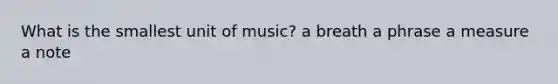 What is the smallest unit of music? a breath a phrase a measure a note