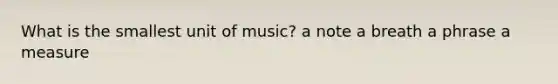 What is the smallest unit of music? a note a breath a phrase a measure