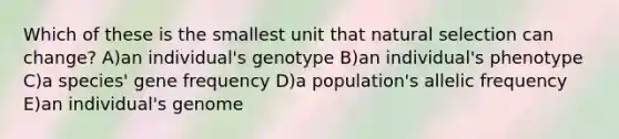 Which of these is the smallest unit that natural selection can change? A)an individual's genotype B)an individual's phenotype C)a species' gene frequency D)a population's allelic frequency E)an individual's genome