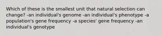 Which of these is the smallest unit that natural selection can change? -an individual's genome -an individual's phenotype -a population's gene frequency -a species' gene frequency -an individual's genotype