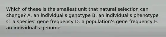 Which of these is the smallest unit that natural selection can change? A. an individual's genotype B. an individual's phenotype C. a species' gene frequency D. a population's gene frequency E. an individual's genome