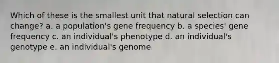 Which of these is the smallest unit that natural selection can change? a. a population's gene frequency b. a species' gene frequency c. an individual's phenotype d. an individual's genotype e. an individual's genome