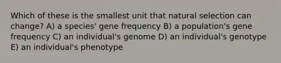 Which of these is the smallest unit that natural selection can change? A) a species' gene frequency B) a population's gene frequency C) an individual's genome D) an individual's genotype E) an individual's phenotype