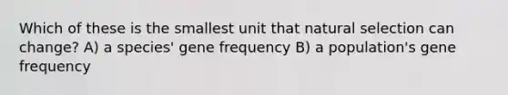 Which of these is the smallest unit that natural selection can change? A) a species' gene frequency B) a population's gene frequency