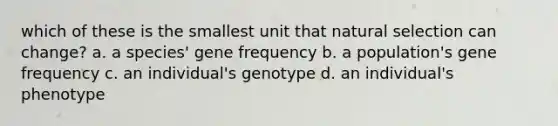 which of these is the smallest unit that natural selection can change? a. a species' gene frequency b. a population's gene frequency c. an individual's genotype d. an individual's phenotype