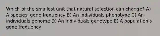 Which of the smallest unit that natural selection can change? A) A species' gene frequency B) An individuals phenotype C) An individuals genome D) An individuals genotype E) A population's gene frequency