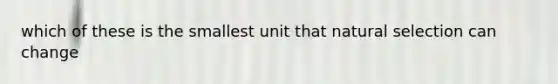 which of these is the smallest unit that natural selection can change