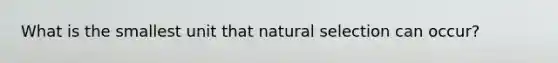 What is the smallest unit that natural selection can occur?