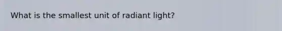 What is the smallest unit of radiant light?