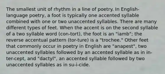 The smallest unit of rhythm in a line of poetry. In English-language poetry, a foot is typically one accented syllable combined with one or two unaccented syllables. There are many different types of feet. When the accent is on the second syllable of a two syllable word (con-tort), the foot is an "iamb"; the reverse accentual pattern (tor-ture) is a "trochee." Other feet that commonly occur in poetry in English are "anapest", two unaccented syllables followed by an accented syllable as in in-ter-cept, and "dactyl", an accented syllable followed by two unaccented syllables as in su-i-cide.