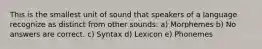 This is the smallest unit of sound that speakers of a language recognize as distinct from other sounds: a) Morphemes b) No answers are correct. c) Syntax d) Lexicon e) Phonemes