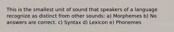 This is the smallest unit of sound that speakers of a language recognize as distinct from other sounds: a) Morphemes b) No answers are correct. c) Syntax d) Lexicon e) Phonemes