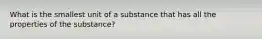 What is the smallest unit of a substance that has all the properties of the substance?