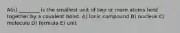 A(n) ________ is the smallest unit of two or more atoms held together by a covalent bond. A) ionic compound B) nucleus C) molecule D) formula E) unit