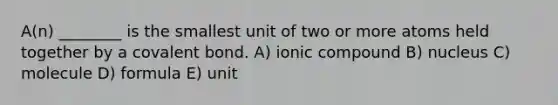 A(n) ________ is the smallest unit of two or more atoms held together by a covalent bond. A) ionic compound B) nucleus C) molecule D) formula E) unit