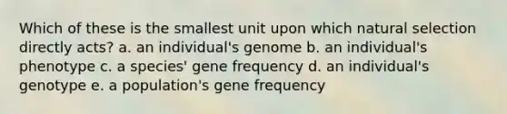 Which of these is the smallest unit upon which natural selection directly acts? a. an individual's genome b. an individual's phenotype c. a species' gene frequency d. an individual's genotype e. a population's gene frequency