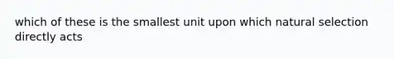 which of these is the smallest unit upon which natural selection directly acts