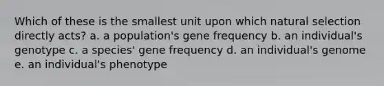 Which of these is the smallest unit upon which natural selection directly acts? a. a population's gene frequency b. an individual's genotype c. a species' gene frequency d. an individual's genome e. an individual's phenotype