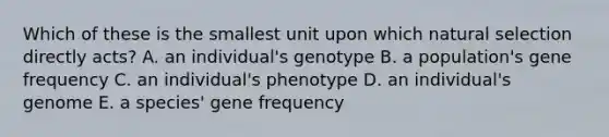 Which of these is the smallest unit upon which natural selection directly acts? A. an individual's genotype B. a population's gene frequency C. an individual's phenotype D. an individual's genome E. a species' gene frequency