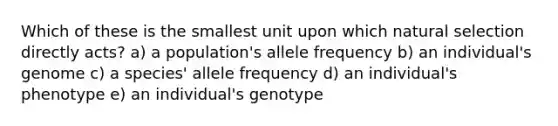 Which of these is the smallest unit upon which natural selection directly acts? a) a population's allele frequency b) an individual's genome c) a species' allele frequency d) an individual's phenotype e) an individual's genotype