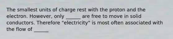 The smallest units of charge rest with the proton and the electron. However, only ______ are free to move in solid conductors. Therefore "electricity" is most often associated with the flow of ______