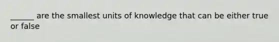 ______ are the smallest units of knowledge that can be either true or false