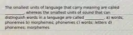 The smallest units of language that carry meaning are called __________, whereas the smallest units of sound that can distinguish words in a language are called __________. a) words; phonemes b) morphemes; phonemes c) words; letters d) phonemes; morphemes