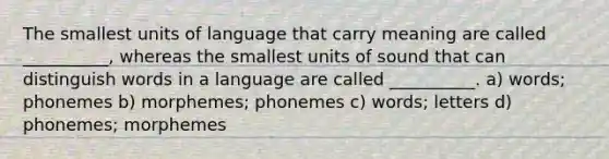 The smallest units of language that carry meaning are called __________, whereas the smallest units of sound that can distinguish words in a language are called __________. a) words; phonemes b) morphemes; phonemes c) words; letters d) phonemes; morphemes