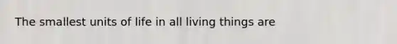 The smallest units of life in all living things are