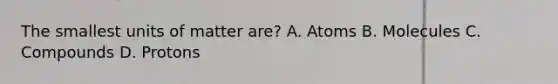 The smallest units of matter are? A. Atoms B. Molecules C. Compounds D. Protons