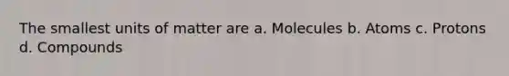 The smallest units of matter are a. Molecules b. Atoms c. Protons d. Compounds