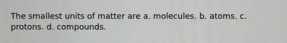 The smallest units of matter are a. molecules. b. atoms. c. protons. d. compounds.