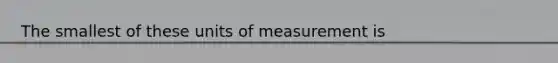 The smallest of these units of measurement is